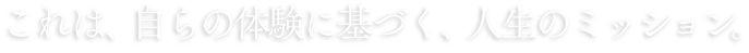 これは、自らの体験に基づく、これは人生のミッション